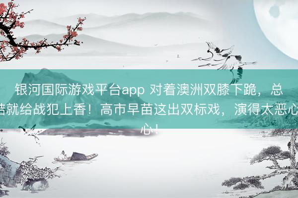 银河国际游戏平台app 对着澳洲双膝下跪，总结就给战犯上香！高市早苗这出双标戏，演得太恶心！