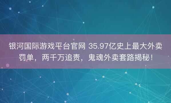 银河国际游戏平台官网 35.97亿史上最大外卖罚单，两千万追责，鬼魂外卖套路揭秘！