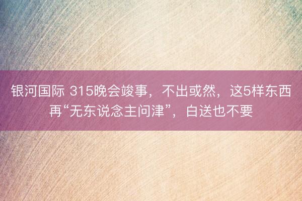 银河国际 315晚会竣事，不出或然，这5样东西再“无东说念主问津”，白送也不要