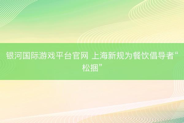 银河国际游戏平台官网 上海新规为餐饮倡导者“松捆”