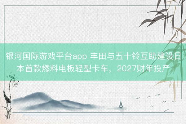 银河国际游戏平台app 丰田与五十铃互助建设日本首款燃料电板轻型卡车，2027财年投产